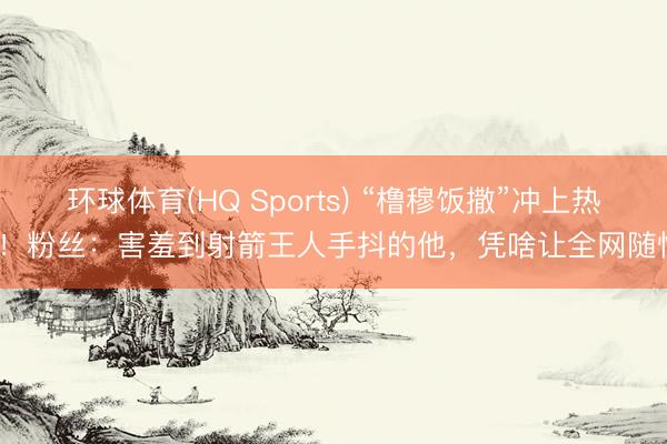 环球体育(HQ Sports) “橹穆饭撒”冲上热搜！粉丝：害羞到射箭王人手抖的他，凭啥让全网随性？