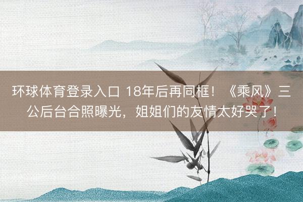 环球体育登录入口 18年后再同框！《乘风》三公后台合照曝光，姐姐们的友情太好哭了！