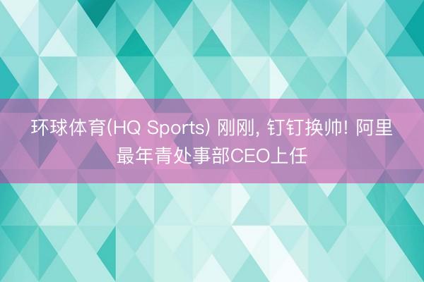 环球体育(HQ Sports) 刚刚, 钉钉换帅! 阿里最年青处事部CEO上任
