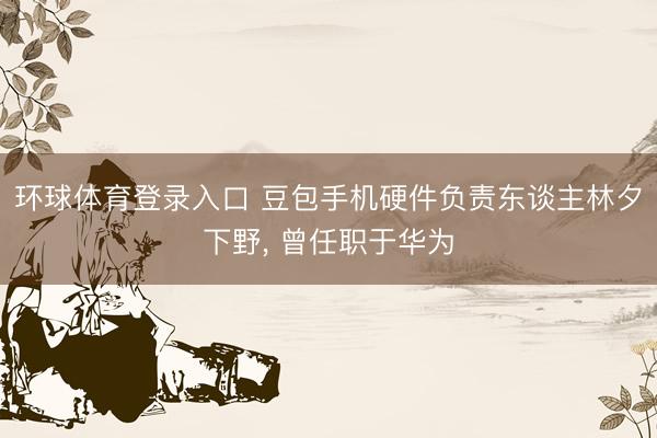 环球体育登录入口 豆包手机硬件负责东谈主林夕下野, 曾任职于华为