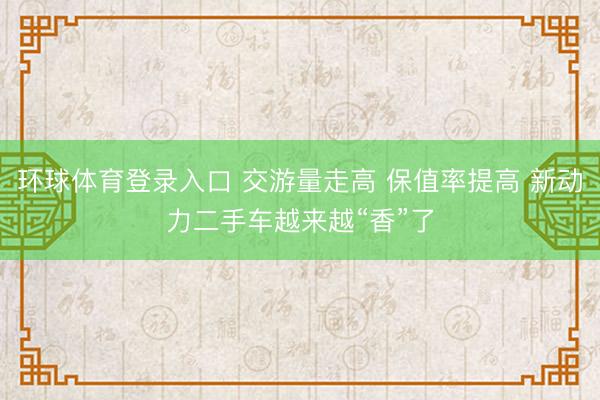 环球体育登录入口 交游量走高 保值率提高 新动力二手车越来越“香”了