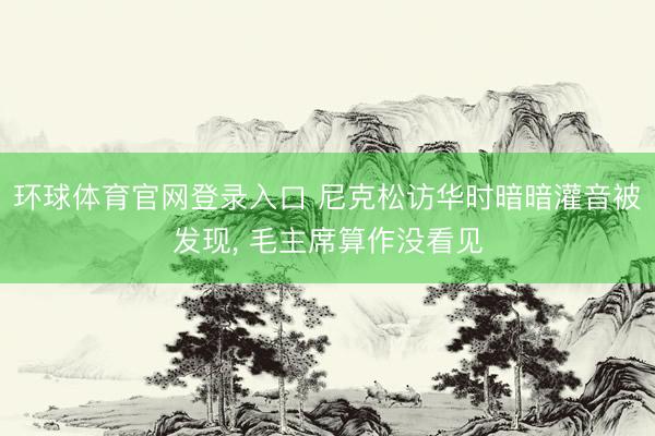 环球体育官网登录入口 尼克松访华时暗暗灌音被发现, 毛主席算作没看见