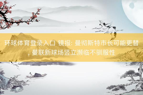 环球体育登录入口 镜报: 曼彻斯特市长可能更替, 曼联新球场竖立濒临不驯服性