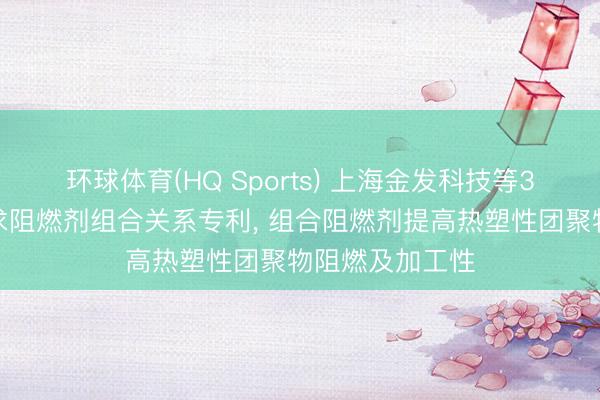 环球体育(HQ Sports) 上海金发科技等3家公司共同恳求阻燃剂组合关系专利, 组合阻燃剂提高热塑性团聚物阻燃及加工性