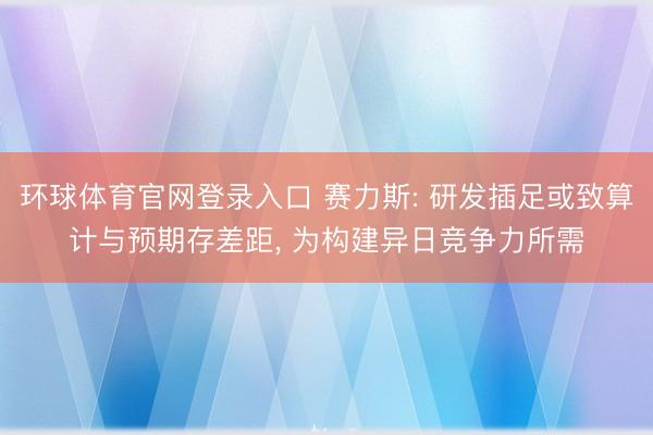 环球体育官网登录入口 赛力斯: 研发插足或致算计与预期存差距, 为构建异日竞争力所需