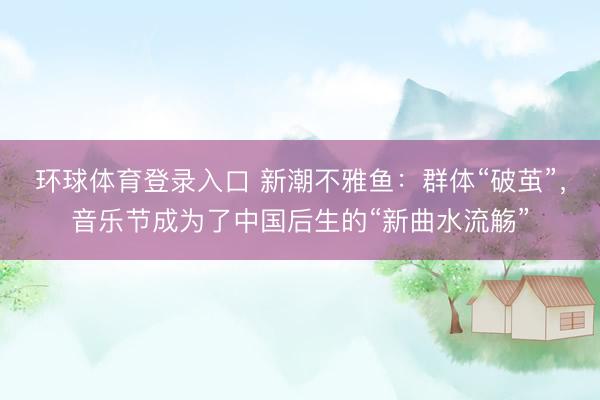 环球体育登录入口 新潮不雅鱼：群体“破茧”，音乐节成为了中国后生的“新曲水流觞”