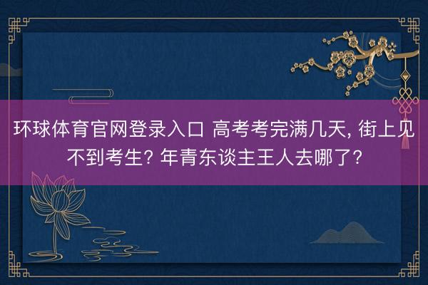 环球体育官网登录入口 高考考完满几天， 街上见不到考生? 年青东谈主王人去哪了?
