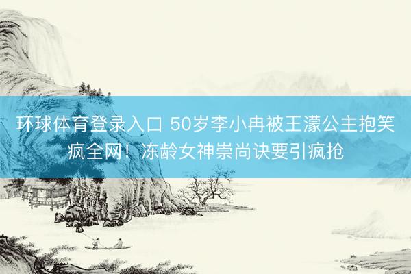 环球体育登录入口 50岁李小冉被王濛公主抱笑疯全网！冻龄女神崇尚诀要引疯抢