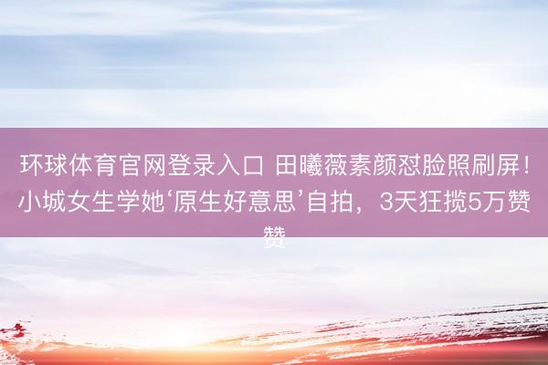 环球体育官网登录入口 田曦薇素颜怼脸照刷屏！小城女生学她‘原生好意思’自拍，3天狂揽5万赞
