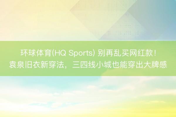 环球体育(HQ Sports) 别再乱买网红款！袁泉旧衣新穿法，三四线小城也能穿出大牌感