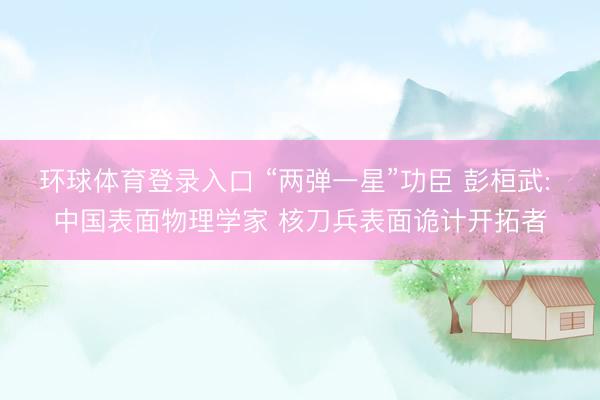 环球体育登录入口 “两弹一星”功臣 彭桓武: 中国表面物理学家 核刀兵表面诡计开拓者