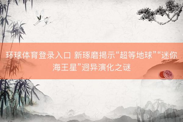 环球体育登录入口 新琢磨揭示“超等地球”“迷你海王星”迥异演化之谜