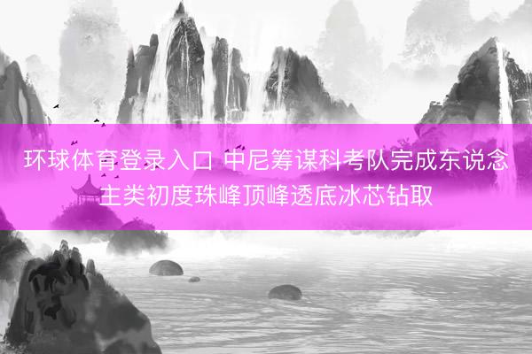 环球体育登录入口 中尼筹谋科考队完成东说念主类初度珠峰顶峰透底冰芯钻取