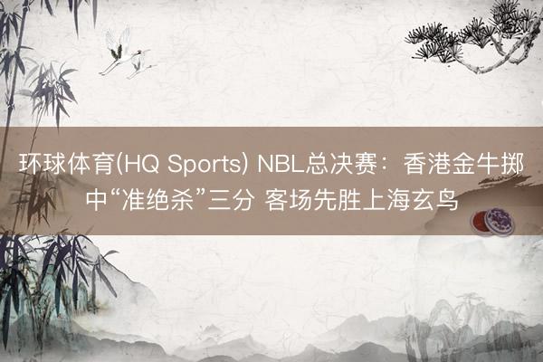 环球体育(HQ Sports) NBL总决赛：香港金牛掷中“准绝杀”三分 客场先胜上海玄鸟
