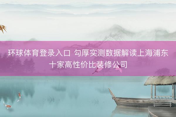 环球体育登录入口 勾厚实测数据解读上海浦东十家高性价比装修公司