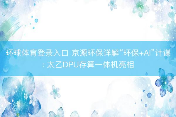 环球体育登录入口 京源环保详解“环保+AI”计谋: 太乙DPU存算一体机亮相
