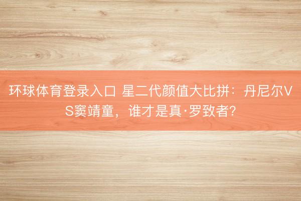 环球体育登录入口 星二代颜值大比拼：丹尼尔VS窦靖童，谁才是真·罗致者？