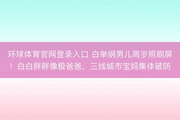环球体育官网登录入口 白举纲男儿周岁照刷屏！白白胖胖像极爸爸，三线城市宝妈集体破防