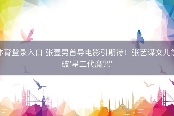 环球体育登录入口 张壹男首导电影引期待！张艺谋女儿能否冲破'星二代魔咒'