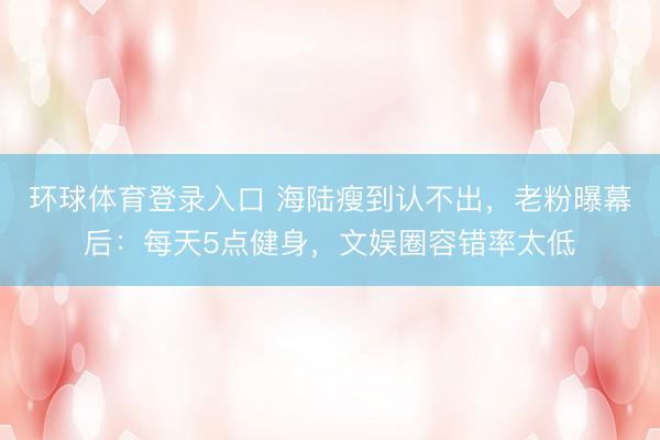 环球体育登录入口 海陆瘦到认不出,老粉曝幕后:每天5点健身,文娱圈容错率太低