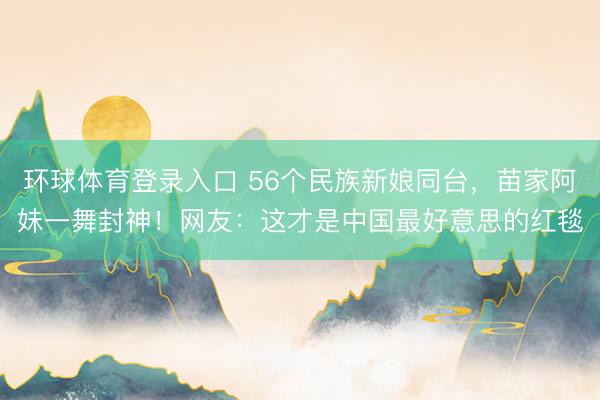 环球体育登录入口 56个民族新娘同台，苗家阿妹一舞封神！网友：这才是中国最好意思的红毯