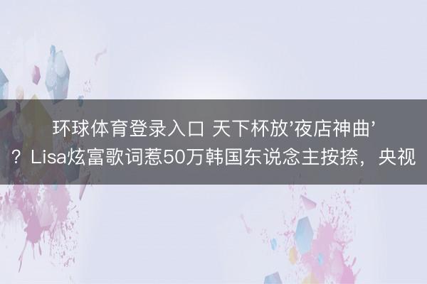 环球体育登录入口 天下杯放'夜店神曲'？Lisa炫富歌词惹50万韩国东说念主按捺，央视