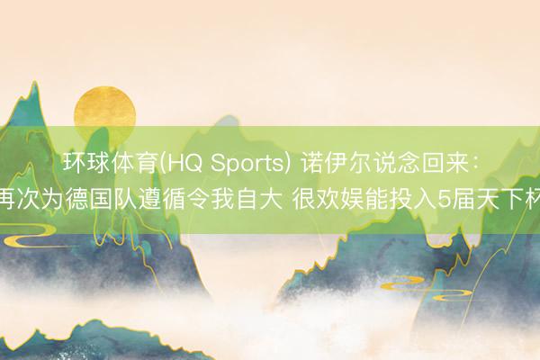 环球体育(HQ Sports) 诺伊尔说念回来：再次为德国队遵循令我自大 很欢娱能投入5届天下杯