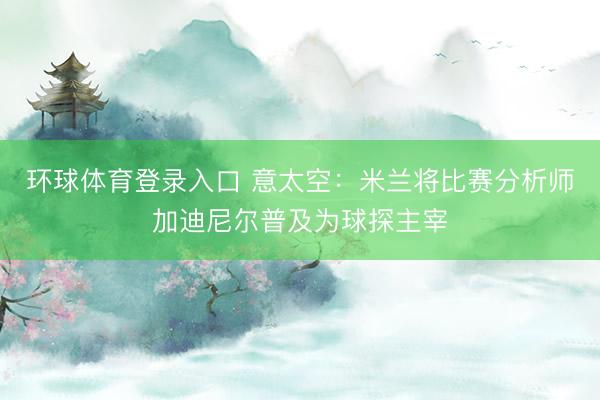 环球体育登录入口 意太空：米兰将比赛分析师加迪尼尔普及为球探主宰