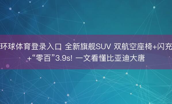 环球体育登录入口 全新旗舰SUV 双航空座椅+闪充+“零百”3.9s! 一文看懂比亚迪大唐