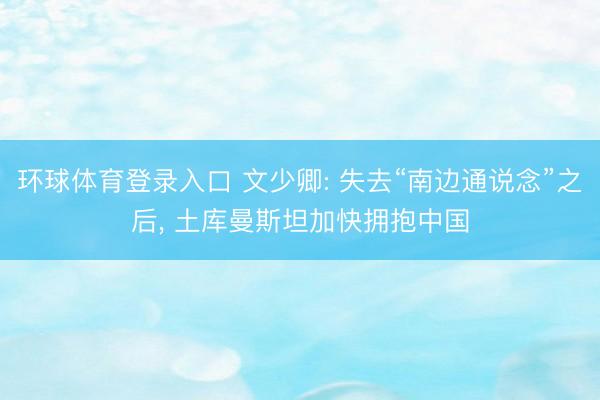 环球体育登录入口 文少卿: 失去“南边通说念”之后， 土库曼斯坦加快拥抱中国