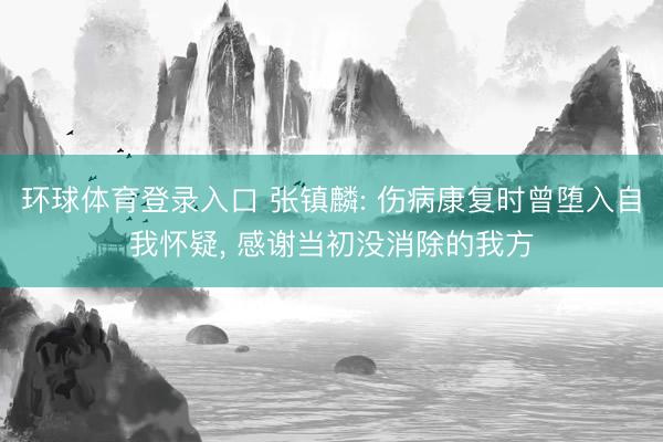环球体育登录入口 张镇麟: 伤病康复时曾堕入自我怀疑， 感谢当初没消除的我方
