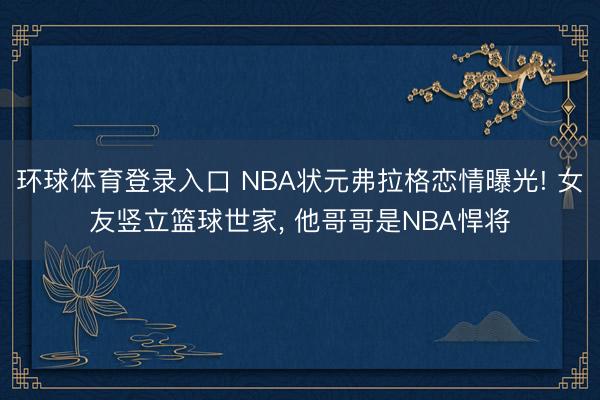 环球体育登录入口 NBA状元弗拉格恋情曝光! 女友竖立篮球世家， 他哥哥是NBA悍将