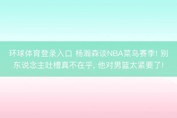 环球体育登录入口 杨瀚森谈NBA菜鸟赛季! 别东说念主吐槽真不在乎， 他对男篮太紧要了!