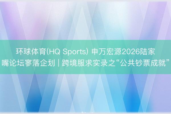 环球体育(HQ Sports) 申万宏源2026陆家嘴论坛寥落企划 | 跨境服求实录之“公共钞票成就”