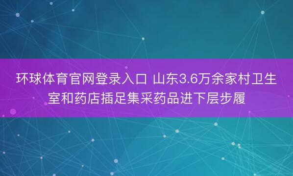 环球体育官网登录入口 山东3.6万余家村卫生室和药店插足集采药品进下层步履