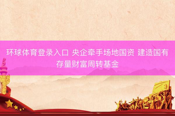 环球体育登录入口 央企牵手场地国资 建造国有存量财富周转基金