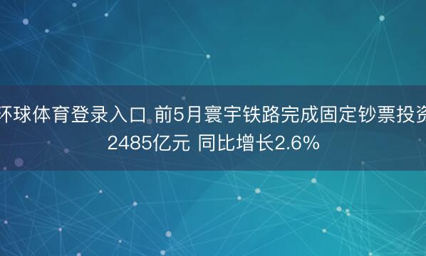 环球体育登录入口 前5月寰宇铁路完成固定钞票投资2485亿元 同比增长2.6%