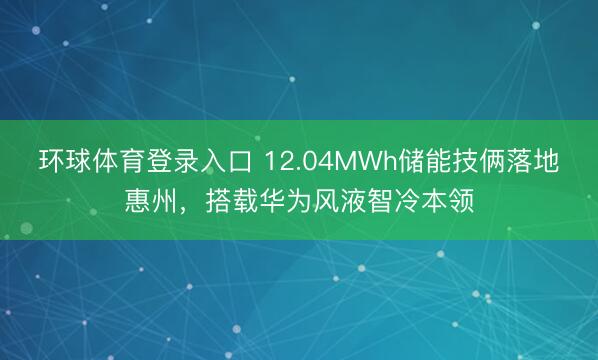 环球体育登录入口 12.04MWh储能技俩落地惠州，搭载华为风液智冷本领
