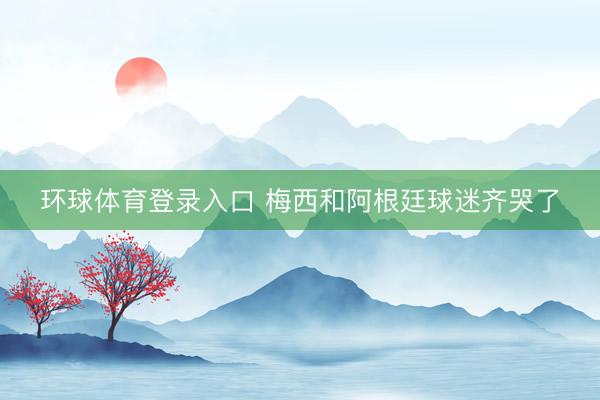 环球体育登录入口 梅西和阿根廷球迷齐哭了
