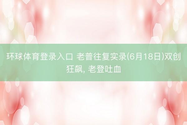 环球体育登录入口 老普往复实录(6月18日)双创狂飙， 老登吐血