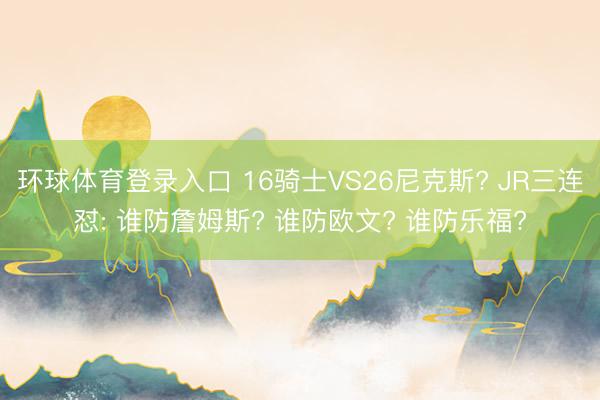 环球体育登录入口 16骑士VS26尼克斯? JR三连怼: 谁防詹姆斯? 谁防欧文? 谁防乐福?