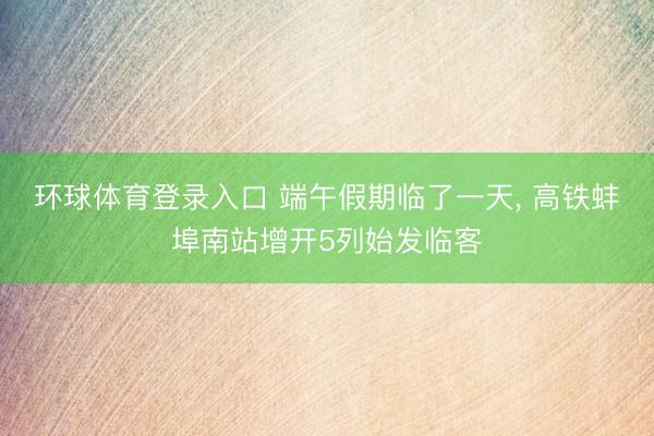 环球体育登录入口 端午假期临了一天, 高铁蚌埠南站增开5列始发临客