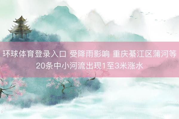 环球体育登录入口 受降雨影响 重庆綦江区蒲河等20条中小河流出现1至3米涨水
